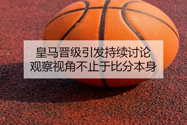 皇马晋级引发持续讨论 观察视角不止于比分本身